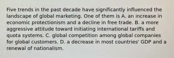 Five trends in the past decade have significantly influenced the landscape of global marketing. One of them is A. an increase in economic protectionism and a decline in free trade. B. a more aggressive attitude toward initiating international tariffs and quota systems. C. global competition among global companies for global customers. D. a decrease in most countries' GDP and a renewal of nationalism.