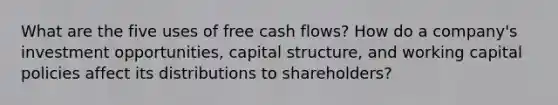 What are the five uses of free cash flows? How do a company's investment opportunities, capital structure, and working capital policies affect its distributions to shareholders?