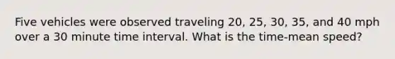 Five vehicles were observed traveling 20, 25, 30, 35, and 40 mph over a 30 minute time interval. What is the time-mean speed?