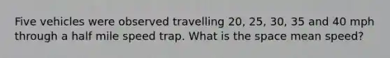 Five vehicles were observed travelling 20, 25, 30, 35 and 40 mph through a half mile speed trap. What is the space mean speed?