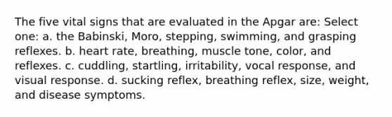 The five vital signs that are evaluated in the Apgar are: Select one: a. the Babinski, Moro, stepping, swimming, and grasping reflexes. b. heart rate, breathing, muscle tone, color, and reflexes. c. cuddling, startling, irritability, vocal response, and visual response. d. sucking reflex, breathing reflex, size, weight, and disease symptoms.