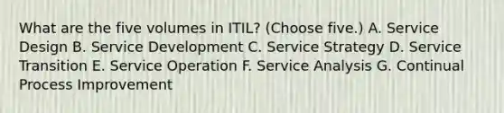 What are the five volumes in ITIL? (Choose five.) A. Service Design B. Service Development C. Service Strategy D. Service Transition E. Service Operation F. Service Analysis G. Continual Process Improvement