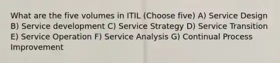 What are the five volumes in ITIL (Choose five) A) Service Design B) Service development C) Service Strategy D) Service Transition E) Service Operation F) Service Analysis G) Continual Process Improvement