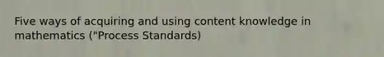 Five ways of acquiring and using content knowledge in mathematics ("Process Standards)