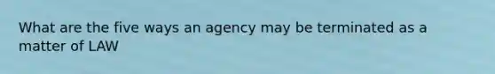 What are the five ways an agency may be terminated as a matter of LAW