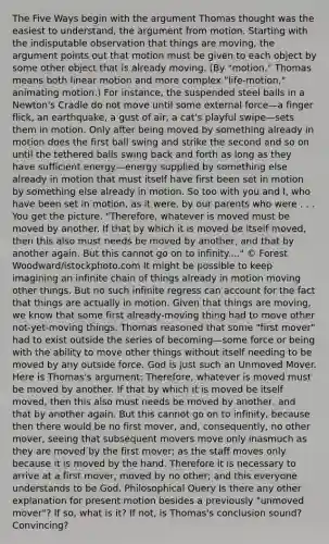 The Five Ways begin with the argument Thomas thought was the easiest to understand, the argument from motion. Starting with the indisputable observation that things are moving, the argument points out that motion must be given to each object by some other object that is already moving. (By "motion," Thomas means both linear motion and more complex "life-motion," animating motion.) For instance, the suspended steel balls in a Newton's Cradle do not move until some external force—a finger flick, an earthquake, a gust of air, a cat's playful swipe—sets them in motion. Only after being moved by something already in motion does the first ball swing and strike the second and so on until the tethered balls swing back and forth as long as they have sufficient energy—energy supplied by something else already in motion that must itself have first been set in motion by something else already in motion. So too with you and I, who have been set in motion, as it were, by our parents who were . . . You get the picture. "Therefore, whatever is moved must be moved by another. If that by which it is moved be itself moved, then this also must needs be moved by another, and that by another again. But this cannot go on to infinity...." © Forest Woodward/istockphoto.com It might be possible to keep imagining an infinite chain of things already in motion moving other things. But no such infinite regress can account for the fact that things are actually in motion. Given that things are moving, we know that some first already-moving thing had to move other not-yet-moving things. Thomas reasoned that some "first mover" had to exist outside the series of becoming—some force or being with the ability to move other things without itself needing to be moved by any outside force. God is just such an Unmoved Mover. Here is Thomas's argument: Therefore, whatever is moved must be moved by another. If that by which it is moved be itself moved, then this also must needs be moved by another, and that by another again. But this cannot go on to infinity, because then there would be no first mover, and, consequently, no other mover, seeing that subsequent movers move only inasmuch as they are moved by the first mover; as the staff moves only because it is moved by the hand. Therefore it is necessary to arrive at a first mover, moved by no other; and this everyone understands to be God. Philosophical Query Is there any other explanation for present motion besides a previously "unmoved mover"? If so, what is it? If not, is Thomas's conclusion sound? Convincing?