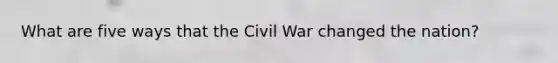 What are five ways that the Civil War changed the nation?