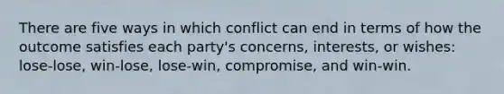 There are five ways in which conflict can end in terms of how the outcome satisfies each party's concerns, interests, or wishes: lose-lose, win-lose, lose-win, compromise, and win-win.