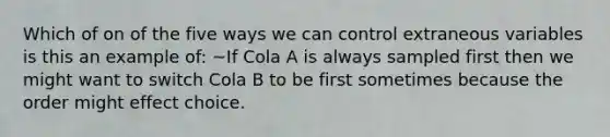 Which of on of the five ways we can control extraneous variables is this an example of: ~If Cola A is always sampled first then we might want to switch Cola B to be first sometimes because the order might effect choice.