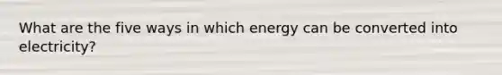 What are the five ways in which energy can be converted into electricity?