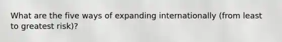What are the five ways of expanding internationally (from least to greatest risk)?