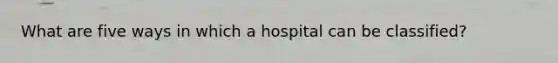 What are five ways in which a hospital can be classified?