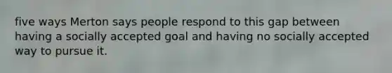 five ways Merton says people respond to this gap between having a socially accepted goal and having no socially accepted way to pursue it.