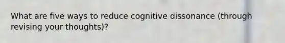 What are five ways to reduce cognitive dissonance (through revising your thoughts)?