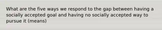 What are the five ways we respond to the gap between having a socially accepted goal and having no socially accepted way to pursue it (means)