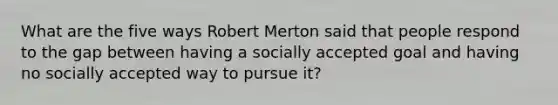 What are the five ways Robert Merton said that people respond to the gap between having a socially accepted goal and having no socially accepted way to pursue it?