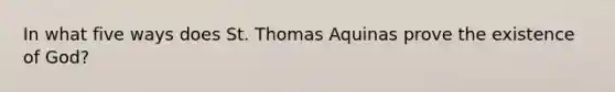 In what five ways does St. Thomas Aquinas prove the existence of God?