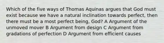 Which of the five ways of Thomas Aquinas argues that God must exist because we have a natural inclination towards perfect, then there must be a most perfect being, God? A Argument of the unmoved mover B Argument from design C Argument from gradations of perfection D Argument from efficient causes