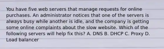 You have five web servers that manage requests for online purchases. An administrator notices that one of the servers is always busy while another is idle, and the company is getting some online complaints about the slow website. Which of the following servers will help fix this? A. DNS B. DHCP C. Proxy D. Load balancer