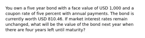 You own a five year bond with a face value of USD 1,000 and a coupon rate of five percent with annual payments. The bond is currently worth USD 810.46. If market interest rates remain unchanged, what will be the value of the bond next year when there are four years left until maturity?