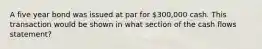 A five year bond was issued at par for 300,000 cash. This transaction would be shown in what section of the cash flows statement?