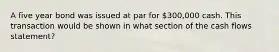 A five year bond was issued at par for 300,000 cash. This transaction would be shown in what section of the cash flows statement?