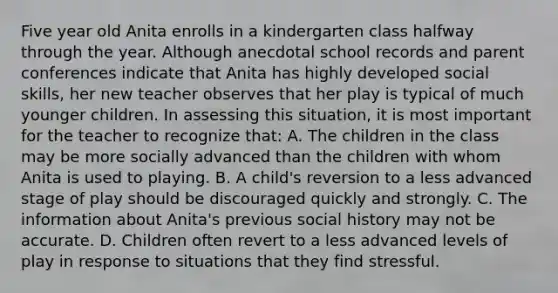 Five year old Anita enrolls in a kindergarten class halfway through the year. Although anecdotal school records and parent conferences indicate that Anita has highly developed social skills, her new teacher observes that her play is typical of much younger children. In assessing this situation, it is most important for the teacher to recognize that: A. The children in the class may be more socially advanced than the children with whom Anita is used to playing. B. A child's reversion to a less advanced stage of play should be discouraged quickly and strongly. C. The information about Anita's previous social history may not be accurate. D. Children often revert to a less advanced levels of play in response to situations that they find stressful.