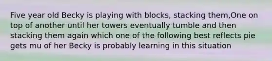 Five year old Becky is playing with blocks, stacking them,One on top of another until her towers eventually tumble and then stacking them again which one of the following best reflects pie gets mu of her Becky is probably learning in this situation