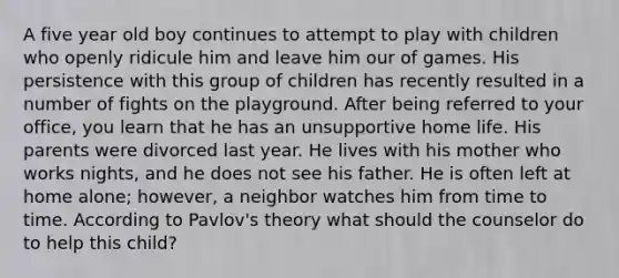 A five year old boy continues to attempt to play with children who openly ridicule him and leave him our of games. His persistence with this group of children has recently resulted in a number of fights on the playground. After being referred to your office, you learn that he has an unsupportive home life. His parents were divorced last year. He lives with his mother who works nights, and he does not see his father. He is often left at home alone; however, a neighbor watches him from time to time. According to Pavlov's theory what should the counselor do to help this child?