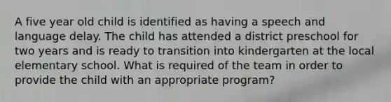 A five year old child is identified as having a speech and language delay. The child has attended a district preschool for two years and is ready to transition into kindergarten at the local elementary school. What is required of the team in order to provide the child with an appropriate program?