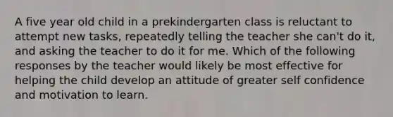 A five year old child in a prekindergarten class is reluctant to attempt new tasks, repeatedly telling the teacher she can't do it, and asking the teacher to do it for me. Which of the following responses by the teacher would likely be most effective for helping the child develop an attitude of greater self confidence and motivation to learn.