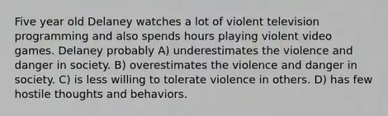 Five year old Delaney watches a lot of violent television programming and also spends hours playing violent video games. Delaney probably A) underestimates the violence and danger in society. B) overestimates the violence and danger in society. C) is less willing to tolerate violence in others. D) has few hostile thoughts and behaviors.