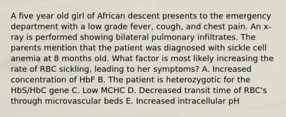 A five year old girl of African descent presents to the emergency department with a low grade fever, cough, and chest pain. An x-ray is performed showing bilateral pulmonary infiltrates. The parents mention that the patient was diagnosed with sickle cell anemia at 8 months old. What factor is most likely increasing the rate of RBC sickling, leading to her symptoms? A. Increased concentration of HbF B. The patient is heterozygotic for the HbS/HbC gene C. Low MCHC D. Decreased transit time of RBC's through microvascular beds E. Increased intracellular pH