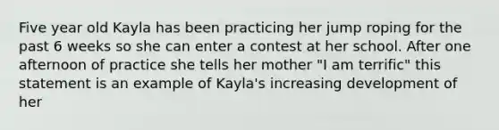 Five year old Kayla has been practicing her jump roping for the past 6 weeks so she can enter a contest at her school. After one afternoon of practice she tells her mother "I am terrific" this statement is an example of Kayla's increasing development of her