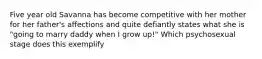 Five year old Savanna has become competitive with her mother for her father's affections and quite defiantly states what she is "going to marry daddy when I grow up!" Which psychosexual stage does this exemplify