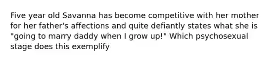 Five year old Savanna has become competitive with her mother for her father's affections and quite defiantly states what she is "going to marry daddy when I grow up!" Which psychosexual stage does this exemplify