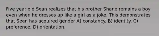 Five year old Sean realizes that his brother Shane remains a boy even when he dresses up like a girl as a joke. This demonstrates that Sean has acquired gender A) constancy. B) identity. C) preference. D) orientation.