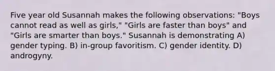 Five year old Susannah makes the following observations: "Boys cannot read as well as girls," "Girls are faster than boys" and "Girls are smarter than boys." Susannah is demonstrating A) gender typing. B) in-group favoritism. C) gender identity. D) androgyny.