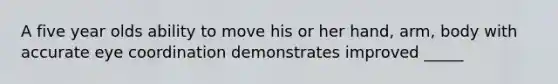 A five year olds ability to move his or her hand, arm, body with accurate eye coordination demonstrates improved _____