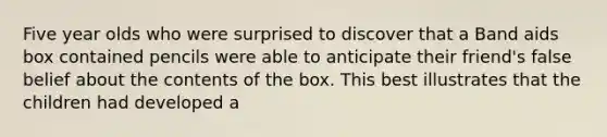 Five year olds who were surprised to discover that a Band aids box contained pencils were able to anticipate their friend's false belief about the contents of the box. This best illustrates that the children had developed a