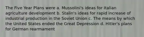 The Five Year Plans were a. Mussolini's ideas for Italian agriculture development b. Stalin's ideas for rapid increase of industrial production in the Soviet Union c. The means by which the United States ended the Great Depression d. Hitler's plans for German rearmament