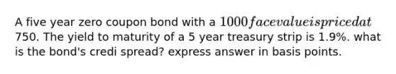 A five year zero coupon bond with a 1000 face value is priced at750. The yield to maturity of a 5 year treasury strip is 1.9%. what is the bond's credi spread? express answer in basis points.