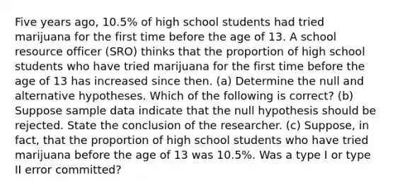 Five years​ ago, 10.5​% of high school students had tried marijuana for the first time before the age of 13. A school resource officer​ (SRO) thinks that the proportion of high school students who have tried marijuana for the first time before the age of 13 has increased since then. ​(a) Determine the null and alternative hypotheses. Which of the following is​ correct? (b) Suppose sample data indicate that the null hypothesis should be rejected. State the conclusion of the researcher. (c) Suppose, in​ fact, that the proportion of high school students who have tried marijuana before the age of 13 was 10.5​%. Was a type I or type II error​ committed?