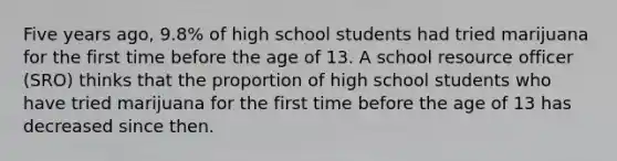 Five years​ ago, 9.8​% of high school students had tried marijuana for the first time before the age of 13. A school resource officer​ (SRO) thinks that the proportion of high school students who have tried marijuana for the first time before the age of 13 has decreased since then.