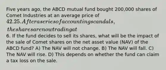 Five years ago, the ABCD mutual fund bought 200,000 shares of Comet Industries at an average price of 42.25. After a series of accounting scandals, the shares are now trading at6. If the fund decides to sell its shares, what will be the impact of the sale of Comet shares on the net asset value (NAV) of the ABCD fund? A) The NAV will not change. B) The NAV will fall. C) The NAV will rise. D) This depends on whether the fund can claim a tax loss on the sale.