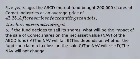 Five years ago, the ABCD mutual fund bought 200,000 shares of Comet Industries at an average price of 42.25. After a series of accounting scandals, the shares are now trading at6. If the fund decides to sell its shares, what will be the impact of the sale of Comet shares on the net asset value (NAV) of the ABCD fund? A)The NAV will fall B)This depends on whether the fund can claim a tax loss on the sale C)The NAV will rise D)The NAV will not change