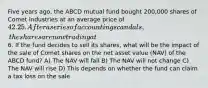 Five years ago, the ABCD mutual fund bought 200,000 shares of Comet Industries at an average price of 42.25. After a series of accounting scandals, the shares are now trading at6. If the fund decides to sell its shares, what will be the impact of the sale of Comet shares on the net asset value (NAV) of the ABCD fund? A) The NAV will fall B) The NAV will not change C) The NAV will rise D) This depends on whether the fund can claim a tax loss on the sale