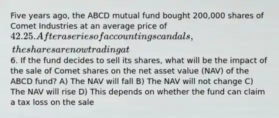 Five years ago, the ABCD mutual fund bought 200,000 shares of Comet Industries at an average price of 42.25. After a series of accounting scandals, the shares are now trading at6. If the fund decides to sell its shares, what will be the impact of the sale of Comet shares on the net asset value (NAV) of the ABCD fund? A) The NAV will fall B) The NAV will not change C) The NAV will rise D) This depends on whether the fund can claim a tax loss on the sale