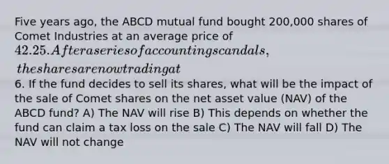 Five years ago, the ABCD mutual fund bought 200,000 shares of Comet Industries at an average price of 42.25. After a series of accounting scandals, the shares are now trading at6. If the fund decides to sell its shares, what will be the impact of the sale of Comet shares on the net asset value (NAV) of the ABCD fund? A) The NAV will rise B) This depends on whether the fund can claim a tax loss on the sale C) The NAV will fall D) The NAV will not change