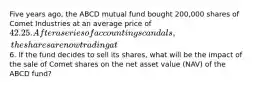 Five years ago, the ABCD mutual fund bought 200,000 shares of Comet Industries at an average price of 42.25. After a series of accounting scandals, the shares are now trading at6. If the fund decides to sell its shares, what will be the impact of the sale of Comet shares on the net asset value (NAV) of the ABCD fund?